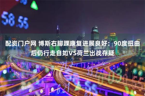 配资门户网 博斯右脚踝康复进展良好：90度扭曲后仍行走自如VS荷兰出战存疑