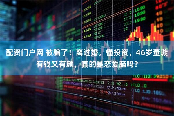 配资门户网 被骗了！离过婚，懂投资，46岁董璇有钱又有颜，真的是恋爱脑吗？