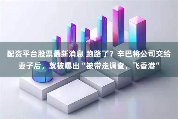 配资平台股票最新消息 跑路了？辛巴将公司交给妻子后，就被曝出“被带走调查，飞香港”