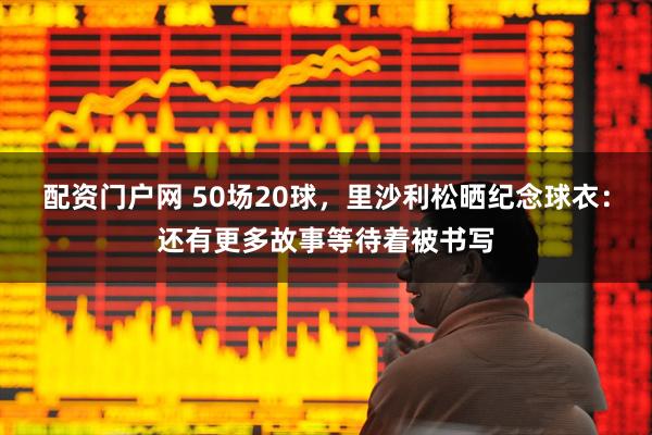配资门户网 50场20球，里沙利松晒纪念球衣：还有更多故事等待着被书写