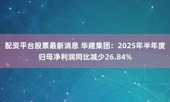 配资平台股票最新消息 华建集团：2025年半年度归母净利润同比减少26.84%