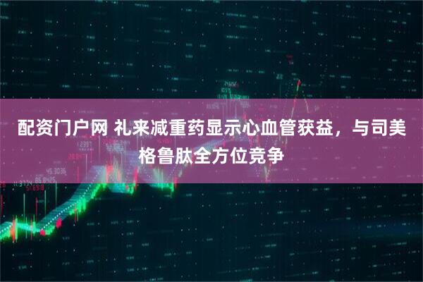 配资门户网 礼来减重药显示心血管获益，与司美格鲁肽全方位竞争