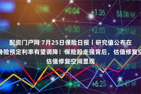 配资门户网 7月25日保险日报丨研究值公布在即，人身险预定利率有望调降！保险股走强背后，估值修复空间显现