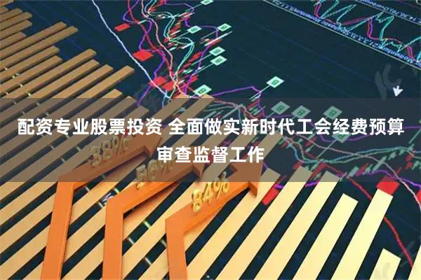 配资专业股票投资 全面做实新时代工会经费预算审查监督工作