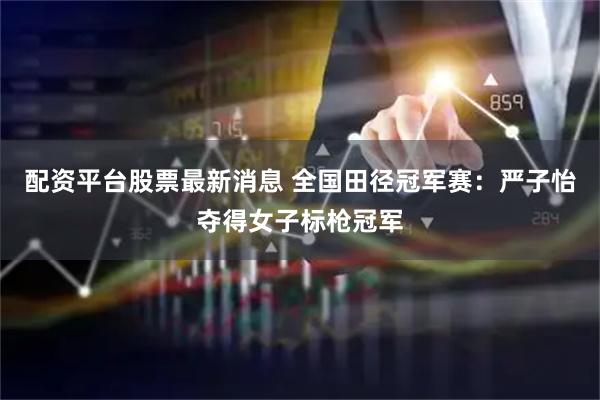 配资平台股票最新消息 全国田径冠军赛：严子怡夺得女子标枪冠军