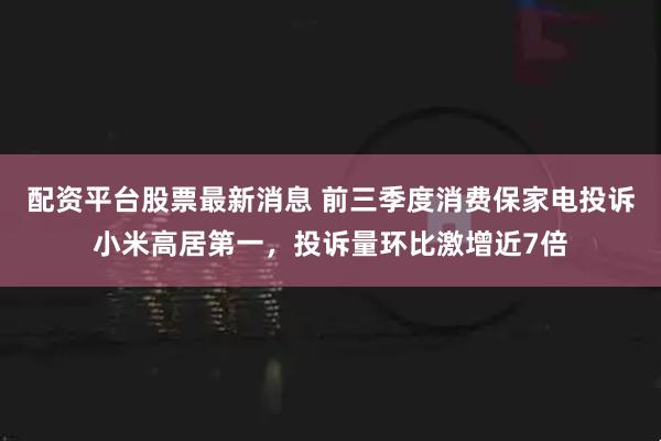 配资平台股票最新消息 前三季度消费保家电投诉小米高居第一,投诉量环比激增近7倍