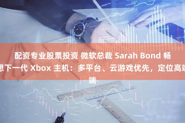配资专业股票投资 微软总裁 Sarah Bond 畅想下一代 Xbox 主机：多平台、云游戏优先，定位高端