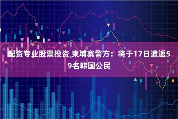 配资专业股票投资 柬埔寨警方：将于17日遣返59名韩国公民