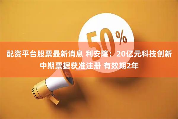 配资平台股票最新消息 利安隆：20亿元科技创新中期票据获准注册 有效期2年