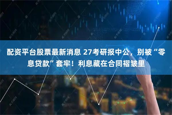 配资平台股票最新消息 27考研报中公，别被“零息贷款”套牢！利息藏在合同褶皱里