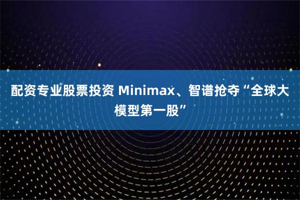配资专业股票投资 Minimax、智谱抢夺“全球大模型第一股”