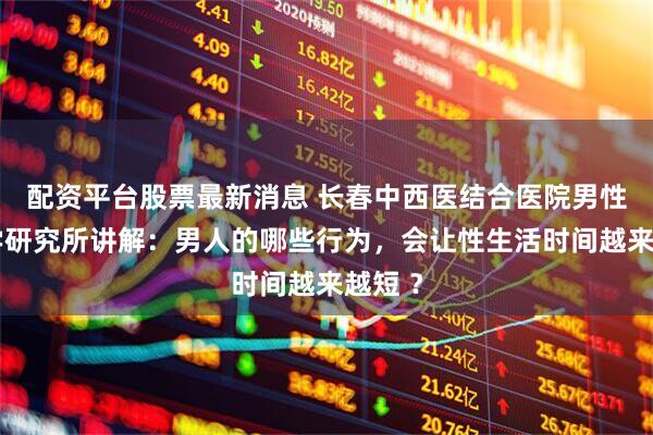 配资平台股票最新消息 长春中西医结合医院男性病医学研究所讲解：男人的哪些行为，会让性生活时间越来越短 ？