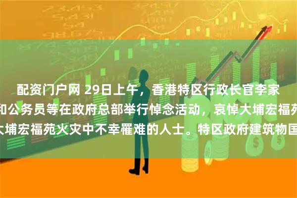 配资门户网 29日上午，香港特区行政长官李家超、特区政府主要官员和公务员等在政府总部举行悼念活动，哀悼大埔宏福苑火灾中不幸罹难的人士。特区政府建筑物国旗和区旗下半旗。