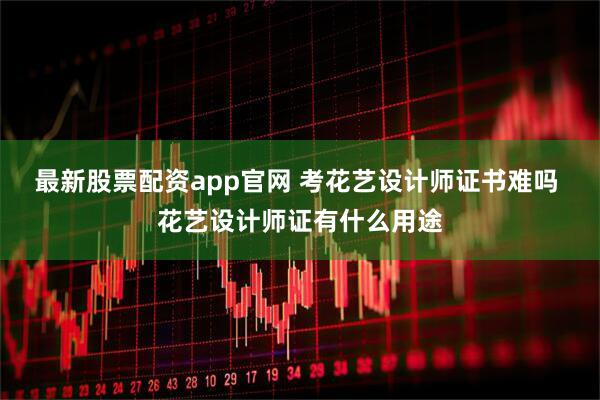 最新股票配资app官网 考花艺设计师证书难吗 花艺设计师证有什么用途