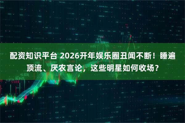 配资知识平台 2026开年娱乐圈丑闻不断！睡遍顶流、厌农言论，这些明星如何收场？
