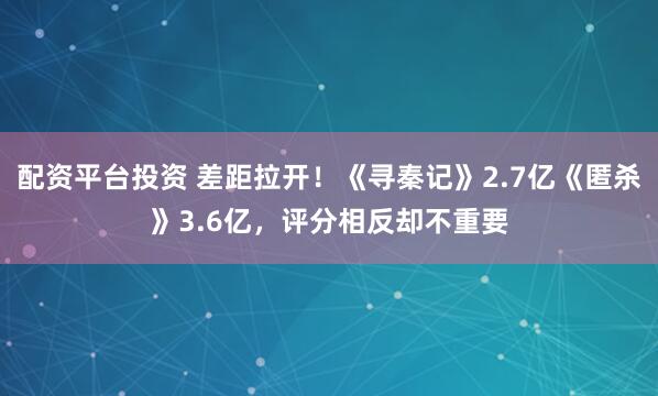 配资平台投资 差距拉开！《寻秦记》2.7亿《匿杀》3.6亿，评分相反却不重要