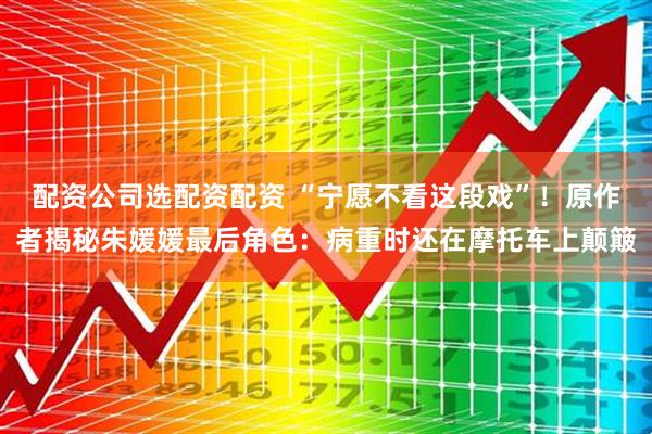 配资公司选配资配资 “宁愿不看这段戏”！原作者揭秘朱媛媛最后角色：病重时还在摩托车上颠簸