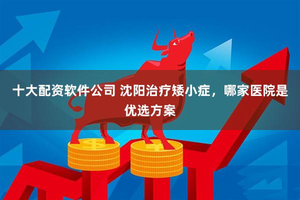 十大配资软件公司 沈阳治疗矮小症，哪家医院是优选方案