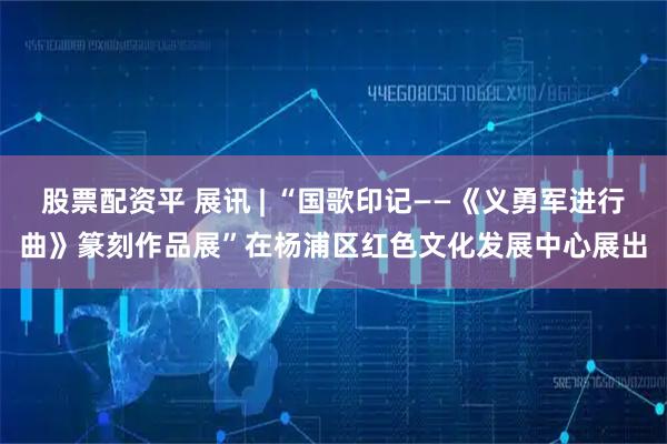 股票配资平 展讯 | “国歌印记——《义勇军进行曲》篆刻作品展”在杨浦区红色文化发展中心展出