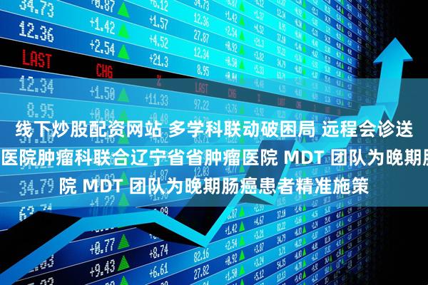 线下炒股配资网站 多学科联动破困局 远程会诊送福音—— 海城市中医院肿瘤科联合辽宁省省肿瘤医院 MDT 团队为晚期肠癌患者精准施策