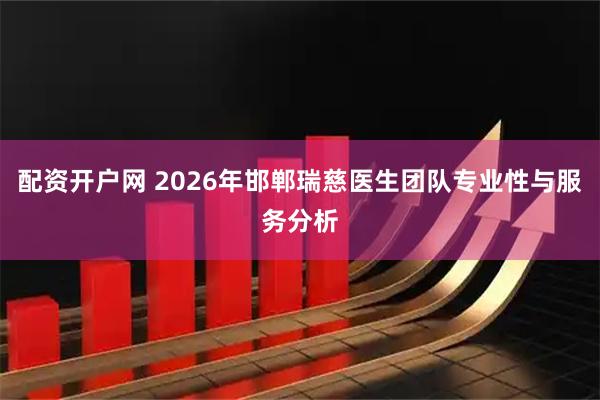 配资开户网 2026年邯郸瑞慈医生团队专业性与服务分析