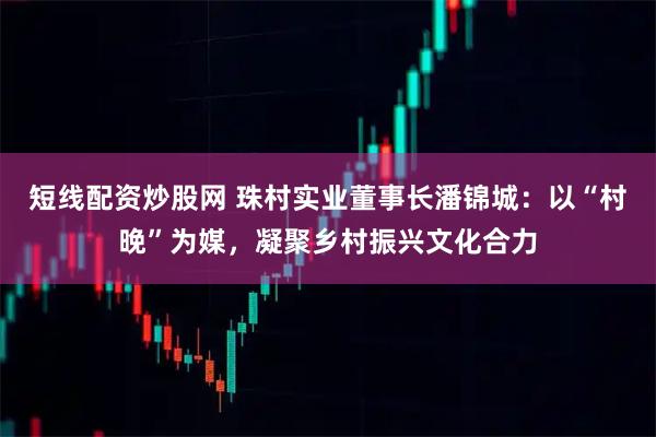 短线配资炒股网 珠村实业董事长潘锦城：以“村晚”为媒，凝聚乡村振兴文化合力