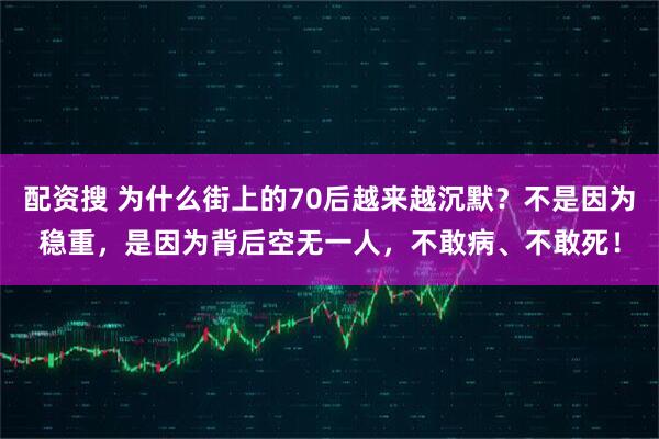 配资搜 为什么街上的70后越来越沉默？不是因为稳重，是因为背后空无一人，不敢病、不敢死！