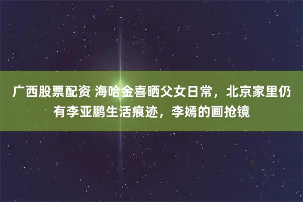 广西股票配资 海哈金喜晒父女日常，北京家里仍有李亚鹏生活痕迹，李嫣的画抢镜
