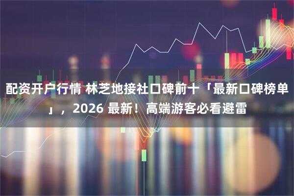 配资开户行情 林芝地接社口碑前十「最新口碑榜单」，2026 最新！高端游客必看避雷