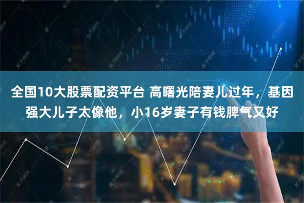 全国10大股票配资平台 高曙光陪妻儿过年，基因强大儿子太像他，小16岁妻子有钱脾气又好