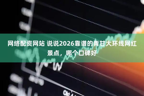 网络配资网站 说说2026靠谱的青甘大环线网红景点，哪个口碑好