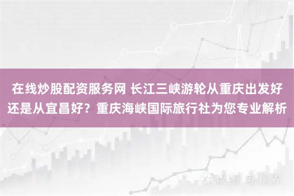 在线炒股配资服务网 长江三峡游轮从重庆出发好还是从宜昌好？重庆海峡国际旅行社为您专业解析