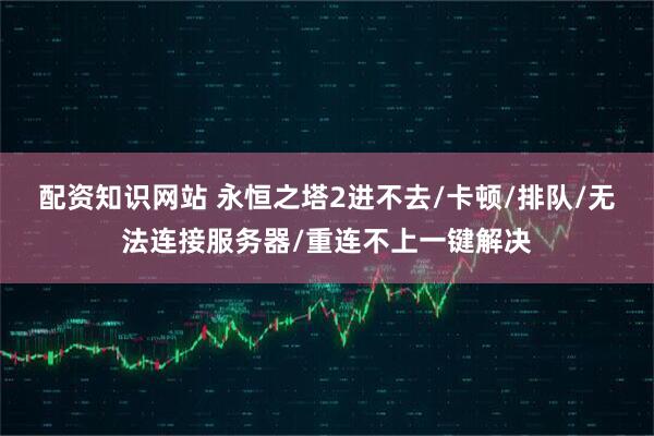 配资知识网站 永恒之塔2进不去/卡顿/排队/无法连接服务器/重连不上一键解决