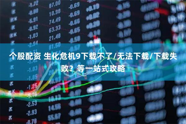个股配资 生化危机9下载不了/无法下载/下载失败？等一站式攻略
