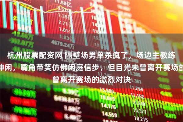 杭州股票配资网 隔壁场男单杀疯了，场边主教练王皓气定神闲，嘴角带笑仿佛闲庭信步，但目光未曾离开赛场的激烈对决