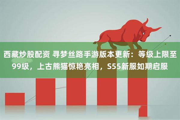 西藏炒股配资 寻梦丝路手游版本更新：等级上限至99级，上古熊猫惊艳亮相，S55新服如期启服