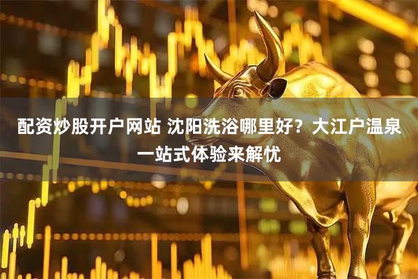 配资炒股开户网站 沈阳洗浴哪里好？大江户温泉一站式体验来解忧