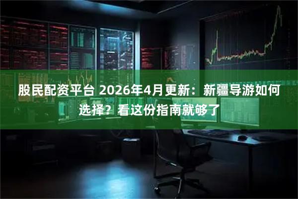 股民配资平台 2026年4月更新：新疆导游如何选择？看这份指南就够了
