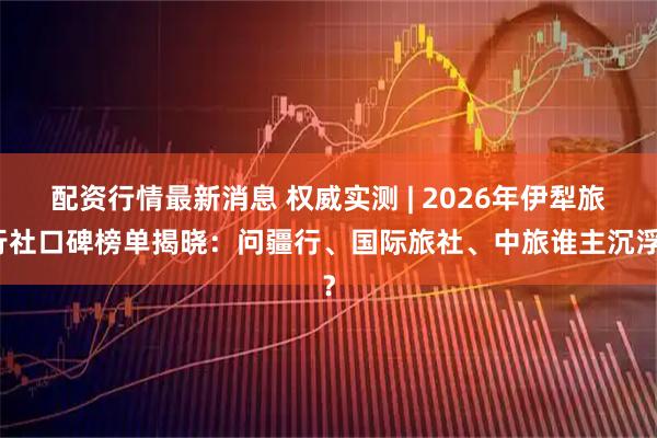 配资行情最新消息 权威实测 | 2026年伊犁旅行社口碑榜单揭晓：问疆行、国际旅社、中旅谁主沉浮？