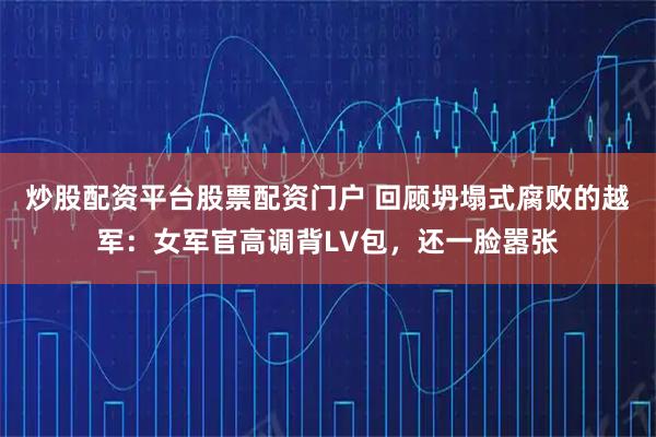 炒股配资平台股票配资门户 回顾坍塌式腐败的越军：女军官高调背LV包，还一脸嚣张