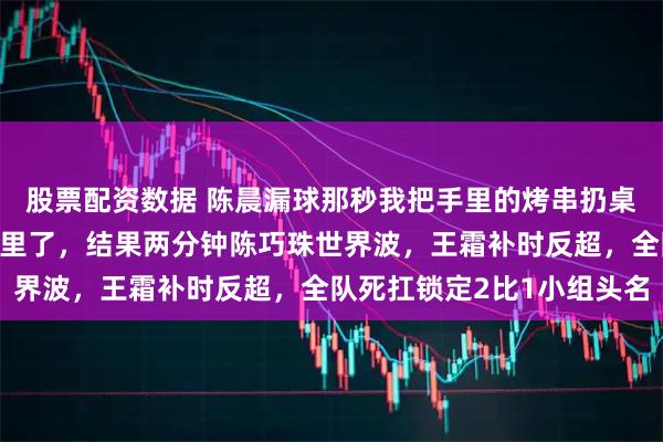 股票配资数据 陈晨漏球那秒我把手里的烤串扔桌上，真以为要栽朝鲜手里了，结果两分钟陈巧珠世界波，王霜补时反超，全队死扛锁定2比1小组头名