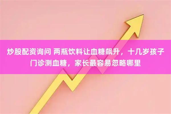 炒股配资询问 两瓶饮料让血糖飙升，十几岁孩子门诊测血糖，家长最容易忽略哪里