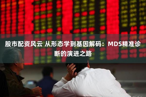 股市配资风云 从形态学到基因解码：MDS精准诊断的演进之路