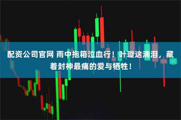 配资公司官网 雨中拖箱泣血行！叶璇这滴泪，藏着封神最痛的爱与牺牲！