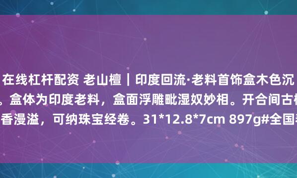 在线杠杆配资 老山檀｜印度回流·老料首饰盒木色沉褐如凝脂，触手温润沁奶香。盒体为印度老料，盒面浮雕毗湿奴妙相。开合间古檀香漫溢，可纳珠宝经卷。31*12.8*7cm 897g#全国春日美景图鉴# #老山檀香#