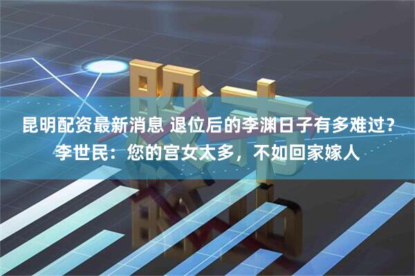 昆明配资最新消息 退位后的李渊日子有多难过?李世民:您的宫女太多,不如回家嫁人