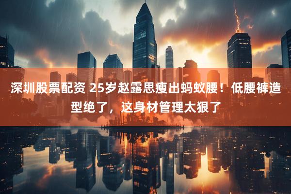 深圳股票配资 25岁赵露思瘦出蚂蚁腰！低腰裤造型绝了，这身材管理太狠了