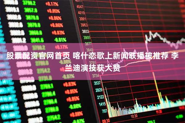 股票配资官网首页 喀什恋歌上新闻联播被推荐 李兰迪演技获大赞