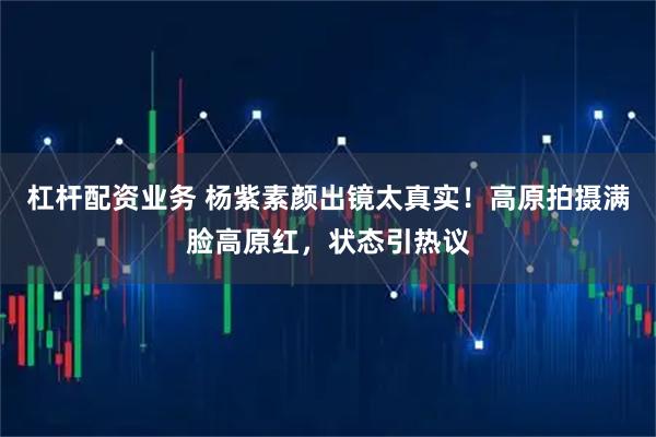 杠杆配资业务 杨紫素颜出镜太真实！高原拍摄满脸高原红，状态引热议