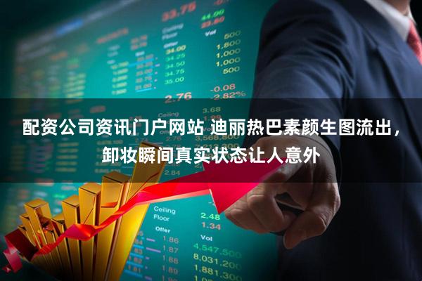 配资公司资讯门户网站 迪丽热巴素颜生图流出，卸妆瞬间真实状态让人意外